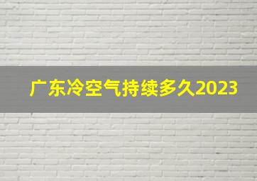 广东冷空气持续多久2023