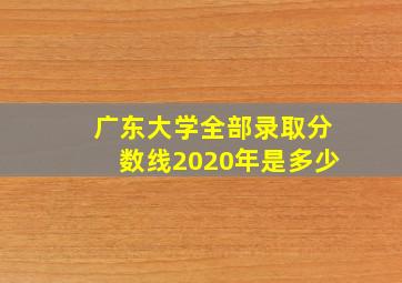 广东大学全部录取分数线2020年是多少