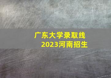 广东大学录取线2023河南招生