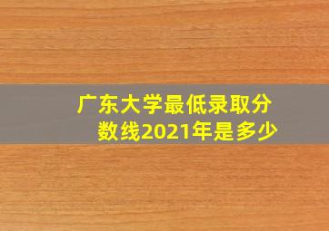 广东大学最低录取分数线2021年是多少