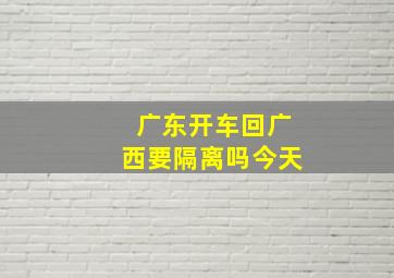 广东开车回广西要隔离吗今天