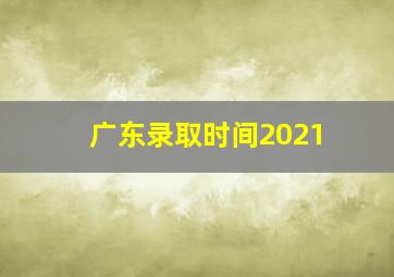 广东录取时间2021