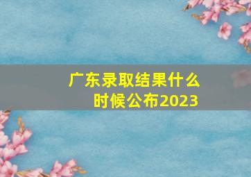 广东录取结果什么时候公布2023