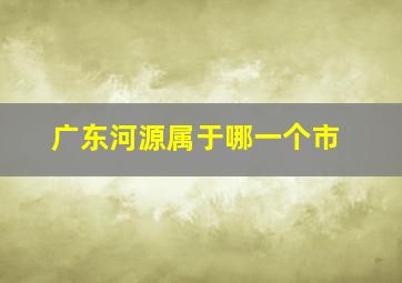 广东河源属于哪一个市