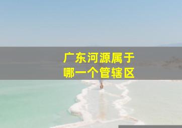 广东河源属于哪一个管辖区