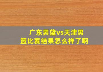 广东男篮vs天津男篮比赛结果怎么样了啊