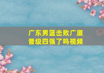 广东男篮击败广厦晋级四强了吗视频