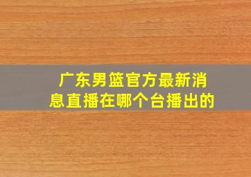 广东男篮官方最新消息直播在哪个台播出的