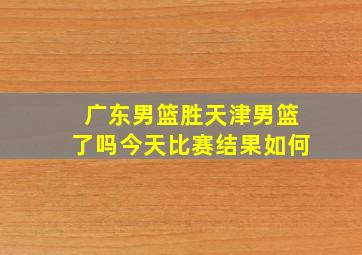 广东男篮胜天津男篮了吗今天比赛结果如何