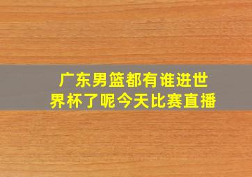 广东男篮都有谁进世界杯了呢今天比赛直播