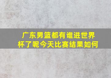 广东男篮都有谁进世界杯了呢今天比赛结果如何