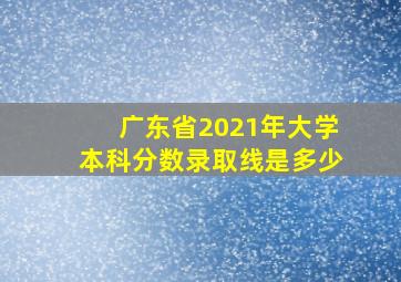 广东省2021年大学本科分数录取线是多少