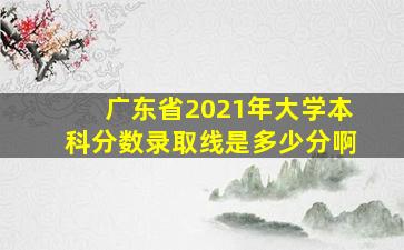 广东省2021年大学本科分数录取线是多少分啊