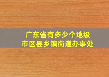 广东省有多少个地级市区县乡镇街道办事处