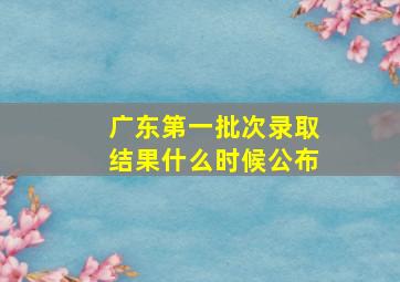 广东第一批次录取结果什么时候公布