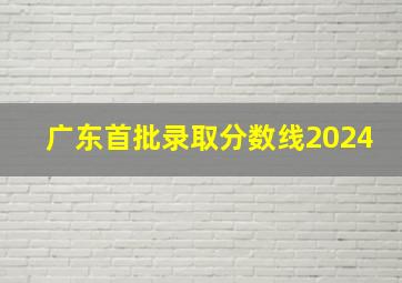 广东首批录取分数线2024