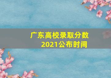 广东高校录取分数2021公布时间