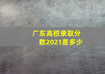 广东高校录取分数2021是多少