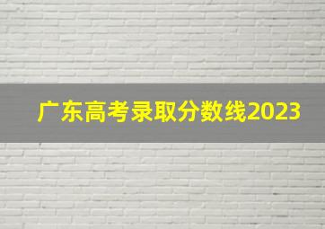 广东高考录取分数线2023