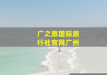 广之旅国际旅行社官网广州