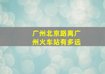 广州北京路离广州火车站有多远