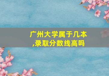 广州大学属于几本,录取分数线高吗