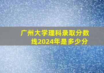 广州大学理科录取分数线2024年是多少分