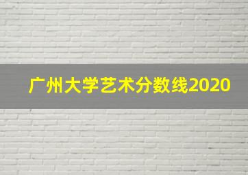 广州大学艺术分数线2020