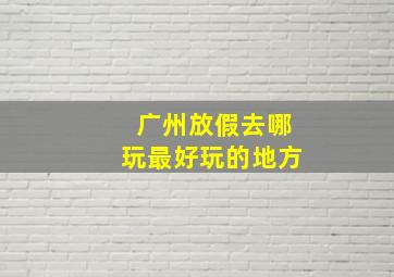 广州放假去哪玩最好玩的地方