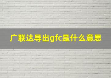 广联达导出gfc是什么意思