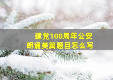 建党100周年公安朗诵美篇题目怎么写