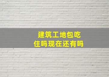 建筑工地包吃住吗现在还有吗