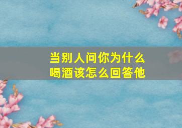 当别人问你为什么喝酒该怎么回答他