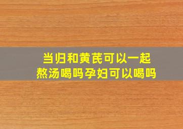 当归和黄芪可以一起熬汤喝吗孕妇可以喝吗