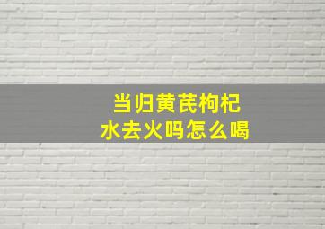 当归黄芪枸杞水去火吗怎么喝