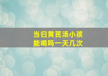 当归黄芪汤小孩能喝吗一天几次