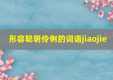 形容聪明伶俐的词语jiaojie