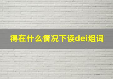 得在什么情况下读dei组词