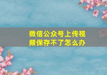 微信公众号上传视频保存不了怎么办