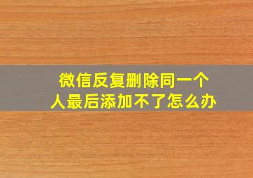 微信反复删除同一个人最后添加不了怎么办