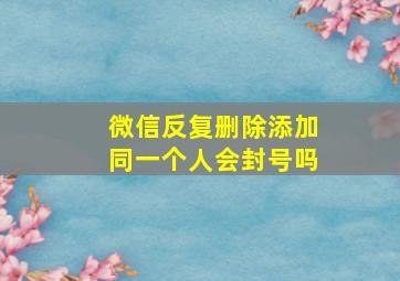 微信反复删除添加同一个人会封号吗