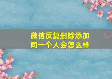 微信反复删除添加同一个人会怎么样