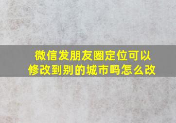 微信发朋友圈定位可以修改到别的城市吗怎么改