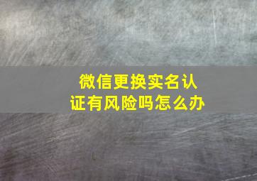 微信更换实名认证有风险吗怎么办