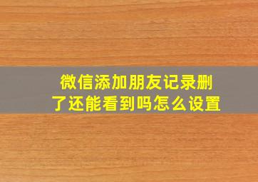 微信添加朋友记录删了还能看到吗怎么设置