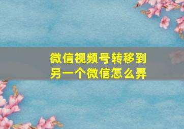 微信视频号转移到另一个微信怎么弄