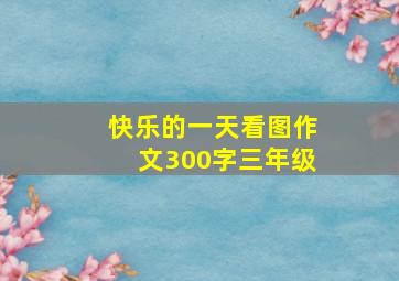 快乐的一天看图作文300字三年级