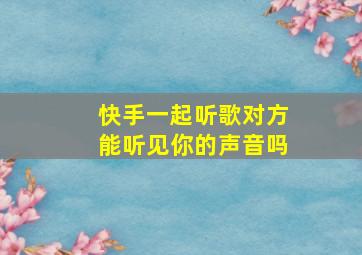 快手一起听歌对方能听见你的声音吗