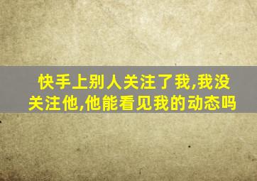 快手上别人关注了我,我没关注他,他能看见我的动态吗