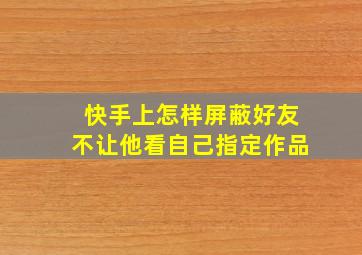 快手上怎样屏蔽好友不让他看自己指定作品